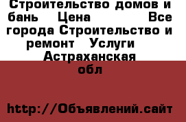 Строительство домов и бань  › Цена ­ 10 000 - Все города Строительство и ремонт » Услуги   . Астраханская обл.